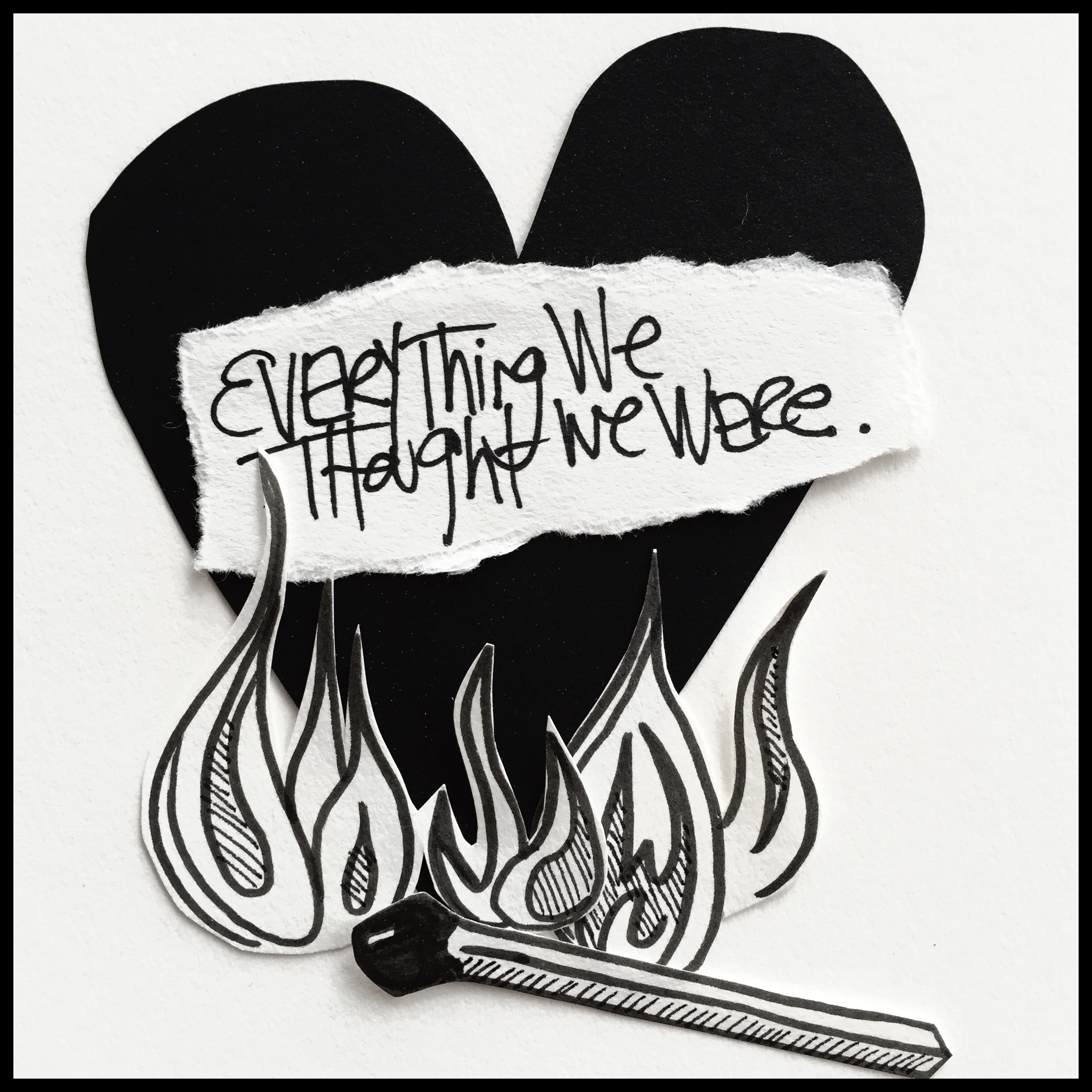This is a piece of art with a white background and a black heart in the foreground. The heart is covered by words that read, "Everything we thought we were." There is a cartoon-like black and white flame at the bottom of the heart with a hand-drawn match. This is by Danette Relic. 