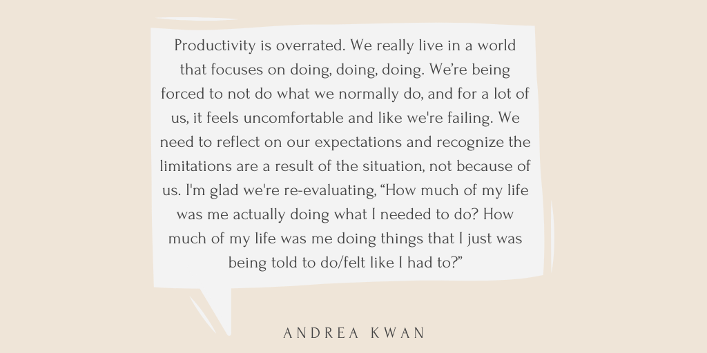 A pull quote from the article is written in black font, in a beige speech bubble, both on a peach coloured background. The text reads: Productivity is overrated. We really live in a world that focuses on doing, doing, doing. We’re being forced to not do what we normally do, and for a lot of us, it feels uncomfortable and like we're failing. We need to reflect on our expectations and recognize the limitations are a result of the situation, not because of us. I'm glad we're re-evaluating, “How much of my life was me actually doing what I needed to do? How much of my life was me doing things that I just was being told to do/felt like I had to?” - Andrea Kwan